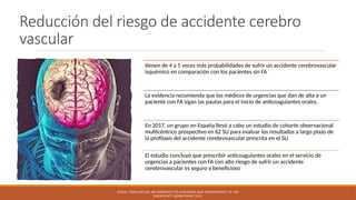 Reducción del riesgo de accidente cerebro
vascular
tienen de 4 a 5 veces más probabilidades de sufrir un accidente cerebrovascular
isquémico en comparación con los pacientes sin FA
La evidencia recomienda que los médicos de urgencias que dan de alta a un
paciente con FA sigan las pautas para el inicio de anticoagulantes orales.
En 2017, un grupo en España llevó a cabo un estudio de cohorte observacional
multicéntrico prospectivo en 62 SU para evaluar los resultados a largo plazo de
la profilaxis del accidente cerebrovascular prescrita en el SU
El estudio concluyó que prescribir anticoagulantes orales en el servicio de
urgencias a pacientes con FA con alto riesgo de sufrir un accidente
cerebrovascular es seguro y beneficioso
ATRIAL FIBRILLATION: AN APPROACH TO DIAGNOSIS AND MANAGEMENT IN THE
EMERGENCY DEPARTMENT 2021
 