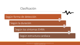 Clasificación
Según forma de detección
Según la duración
Según los síntomas EHRA
Según estructura cardiaca
ATRIAL FIBRILLATION: AN APPROACH TO DIAGNOSIS AND MANAGEMENT IN THE
EMERGENCY DEPARTMENT 2021
 