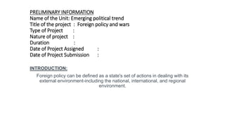 PRELIMINARY INFORMATION
Name of the Unit: Emerging political trend
Title of the project : Foreign policy and wars
Type of Project :
Nature of project :
Duration :
Date of Project Assigned :
Date of Project Submission :
INTRODUCTION:
Foreign policy can be defined as a state's set of actions in dealing with its
external environment-including the national, international, and regional
environment.
 