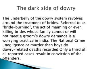 The underbelly of the dowry system revolves
around the treatment of brides. Referred to as
“bride-burning”, the act of maiming or even
killing brides whose family cannot or will
not meet a groom’s dowry demands is a
worrying practice in India. The National Crime
, negligence or murder than boys do
dowry-related deaths recorded Only a third of
all reported cases result in conviction of the
offenders.
 