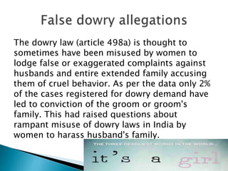 The dowry law (article 498a) is thought to
sometimes have been misused by women to
lodge false or exaggerated complaints against
husbands and entire extended family accusing
them of cruel behavior. As per the data only 2%
of the cases registered for dowry demand have
led to conviction of the groom or groom's
family. This had raised questions about
rampant misuse of dowry laws in India by
women to harass husband's family.
 