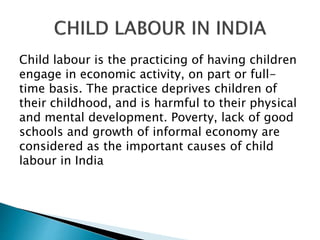 Child labour is the practicing of having children
engage in economic activity, on part or full-
time basis. The practice deprives children of
their childhood, and is harmful to their physical
and mental development. Poverty, lack of good
schools and growth of informal economy are
considered as the important causes of child
labour in India
 