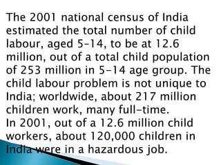 The 2001 national census of India
estimated the total number of child
labour, aged 5–14, to be at 12.6
million, out of a total child population
of 253 million in 5-14 age group. The
child labour problem is not unique to
India; worldwide, about 217 million
children work, many full-time.
In 2001, out of a 12.6 million child
workers, about 120,000 children in
India were in a hazardous job.
 