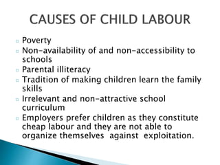 ¤ Poverty
¤ Non-availability of and non-accessibility to
schools
¤ Parental illiteracy
¤ Tradition of making children learn the family
skills
¤ Irrelevant and non-attractive school
curriculum
¤ Employers prefer children as they constitute
cheap labour and they are not able to
organize themselves against exploitation.
 