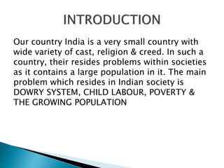 Our country India is a very small country with
wide variety of cast, religion & creed. In such a
country, their resides problems within societies
as it contains a large population in it. The main
problem which resides in Indian society is
DOWRY SYSTEM, CHILD LABOUR, POVERTY &
THE GROWING POPULATION
 
