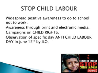 Widespread positive awareness to go to school
not to work.
Awareness through print and electronic media.
Campaigns on CHILD RIGHTS.
Observation of specific day ANTI CHILD LABOUR
DAY in june 12th by ILO.
 
