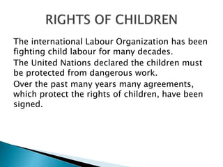The international Labour Organization has been
fighting child labour for many decades.
The United Nations declared the children must
be protected from dangerous work.
Over the past many years many agreements,
which protect the rights of children, have been
signed.
 