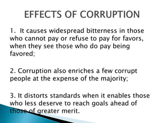 1. It causes widespread bitterness in those
who cannot pay or refuse to pay for favors,
when they see those who do pay being
favored;
2. Corruption also enriches a few corrupt
people at the expense of the majority;
3. It distorts standards when it enables those
who less deserve to reach goals ahead of
those of greater merit.
 
