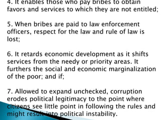 4. It enables those who pay bribes to obtain
favors and services to which they are not entitled;
5. When bribes are paid to law enforcement
officers, respect for the law and rule of law is
lost;
6. It retards economic development as it shifts
services from the needy or priority areas. It
furthers the social and economic marginalization
of the poor; and if;
7. Allowed to expand unchecked, corruption
erodes political legitimacy to the point where
citizens see little point in following the rules and
might result into political instability.
 