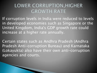 If corruption levels in India were reduced to levels
in developed economies such as Singapore or the
United Kingdom, India's GDP growth rate could
increase at a higher rate annually.
Certain states such as Andhra Pradesh (Andhra
Pradesh Anti-corruption Bureau) and Karnataka
(Lokayukta) also have their own anti-corruption
agencies and courts.
 