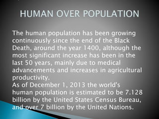 The human population has been growing
continuously since the end of the Black
Death, around the year 1400, although the
most significant increase has been in the
last 50 years, mainly due to medical
advancements and increases in agricultural
productivity.
As of December 1, 2013 the world's
human population is estimated to be 7.128
billion by the United States Census Bureau,
and over 7 billion by the United Nations.
 