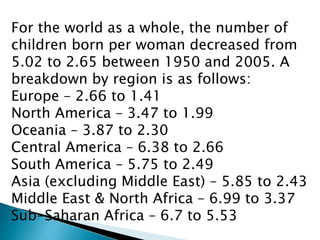 For the world as a whole, the number of
children born per woman decreased from
5.02 to 2.65 between 1950 and 2005. A
breakdown by region is as follows:
Europe – 2.66 to 1.41
North America – 3.47 to 1.99
Oceania – 3.87 to 2.30
Central America – 6.38 to 2.66
South America – 5.75 to 2.49
Asia (excluding Middle East) – 5.85 to 2.43
Middle East & North Africa – 6.99 to 3.37
Sub-Saharan Africa – 6.7 to 5.53
 
