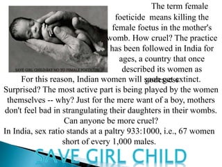 The term female
foeticide means killing the
female foetus in the mother's
womb. How cruel? The practice
has been followed in India for
ages, a country that once
described its women as
godessessFor this reason, Indian women will soon get extinct.
Surprised? The most active part is being played by the women
themselves -- why? Just for the mere want of a boy, mothers
don't feel bad in strangulating their daughters in their wombs.
Can anyone be more cruel?
In India, sex ratio stands at a paltry 933:1000, i.e., 67 women
short of every 1,000 males.
 