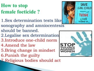 How to stop
female foeticide ?
1.Sex determination tests like
sonography and amniocentesis
should be banned.
2.Legalise sex determination
3.Introduce one-child norm
4.Amend the law
5.Bring change in mindset
6.Punish the guilty
7.Religious bodies should act
 
