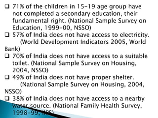  71% of the children in 15-19 age group have
not completed a secondary education, their
fundamental right. (National Sample Survey on
Education, 1999-00, NSSO)
 57% of India does not have access to electricity.
(World Development Indicators 2005, World
Bank)
 70% of India does not have access to a suitable
toilet. (National Sample Survey on Housing,
2004, NSSO)
 49% of India does not have proper shelter.
(National Sample Survey on Housing, 2004,
NSSO)
 38% of India does not have access to a nearby
water source. (National Family Health Survey,
1998-99, IIPS)
 