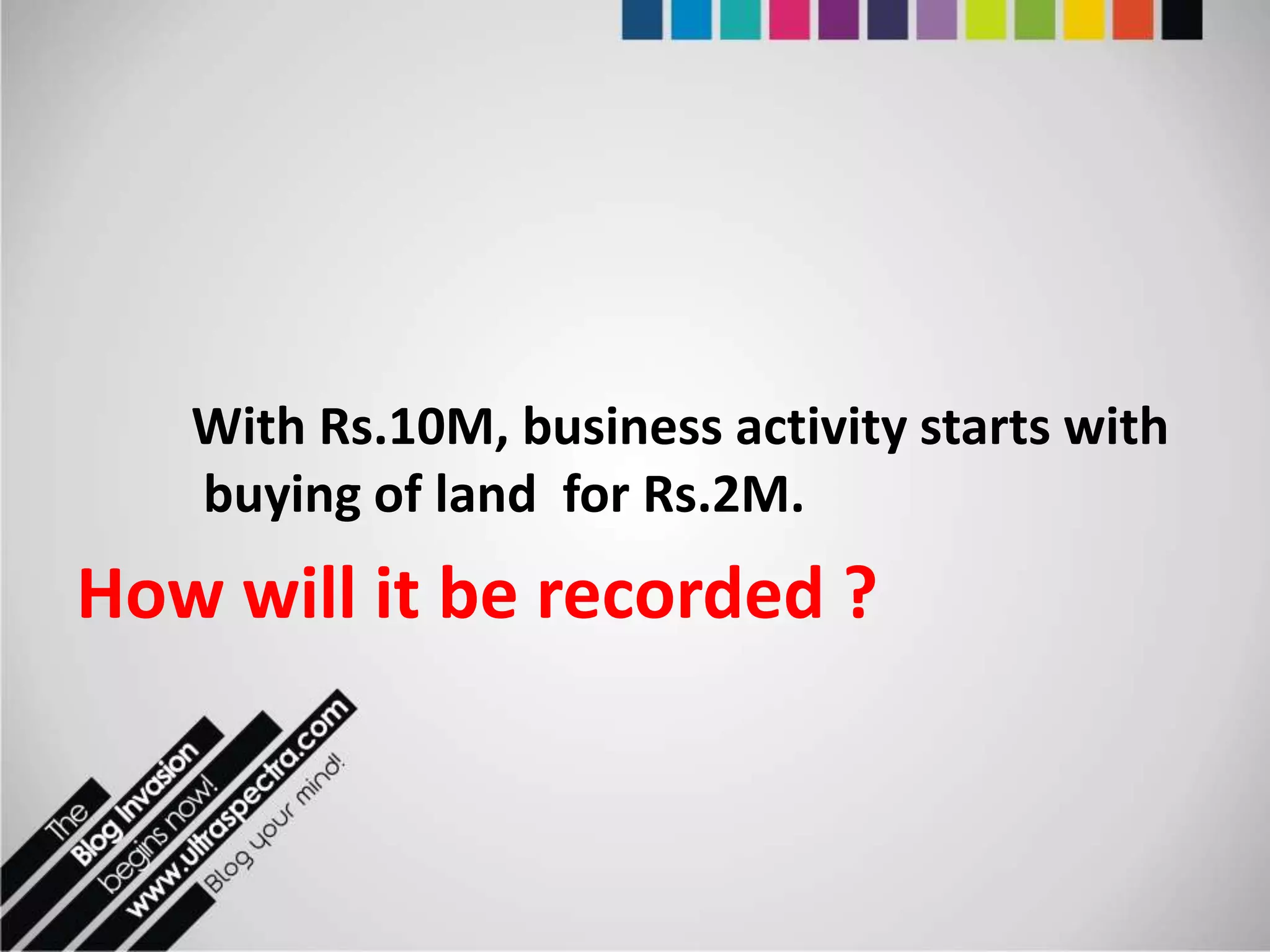 With Rs.10M, business activity starts with
   buying of land for Rs.2M.
How will it be recorded ?
 