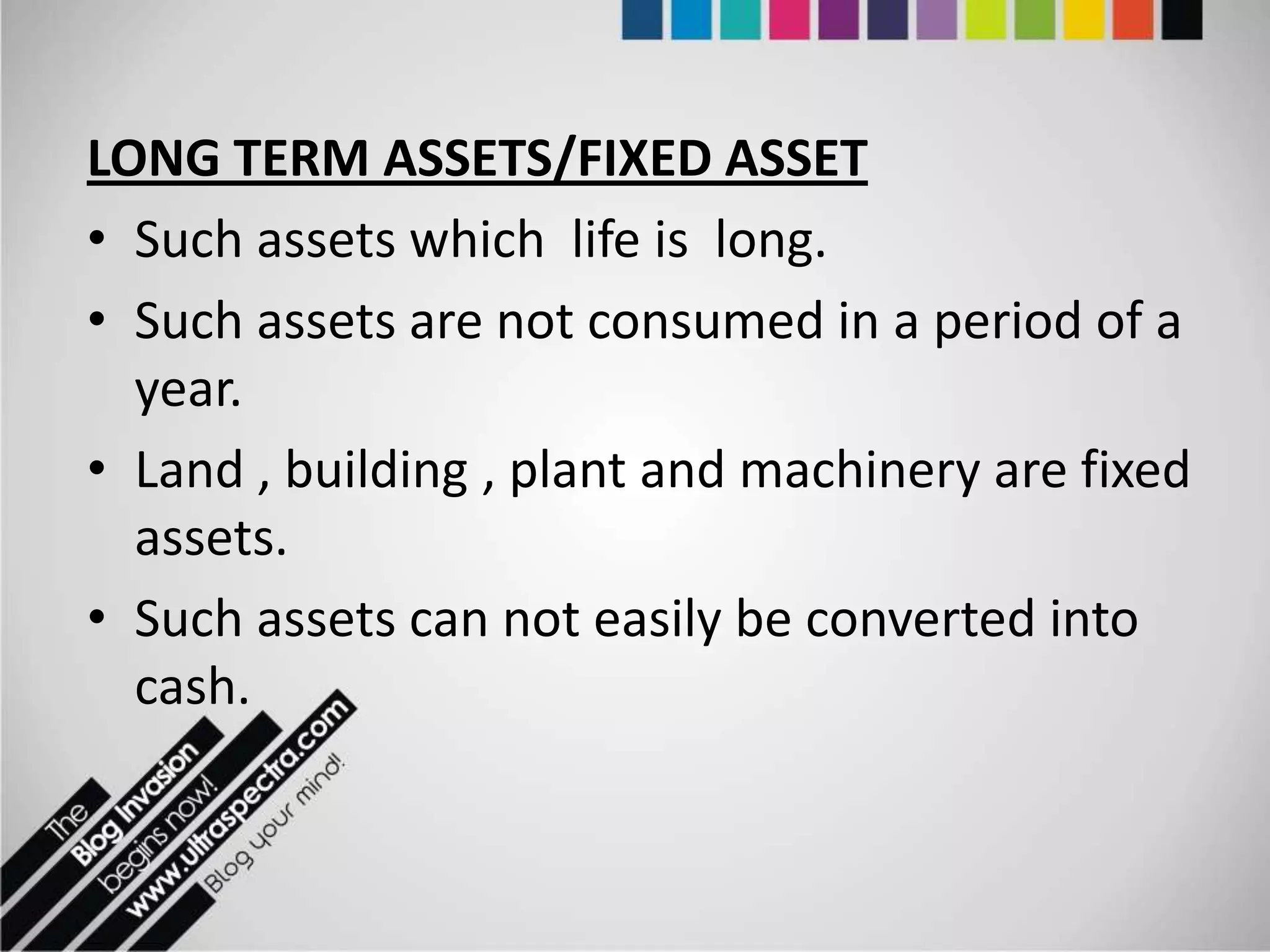 LONG TERM ASSETS/FIXED ASSET
• Such assets which life is long.
• Such assets are not consumed in a period of a
  year.
• Land , building , plant and machinery are fixed
  assets.
• Such assets can not easily be converted into
  cash.
 