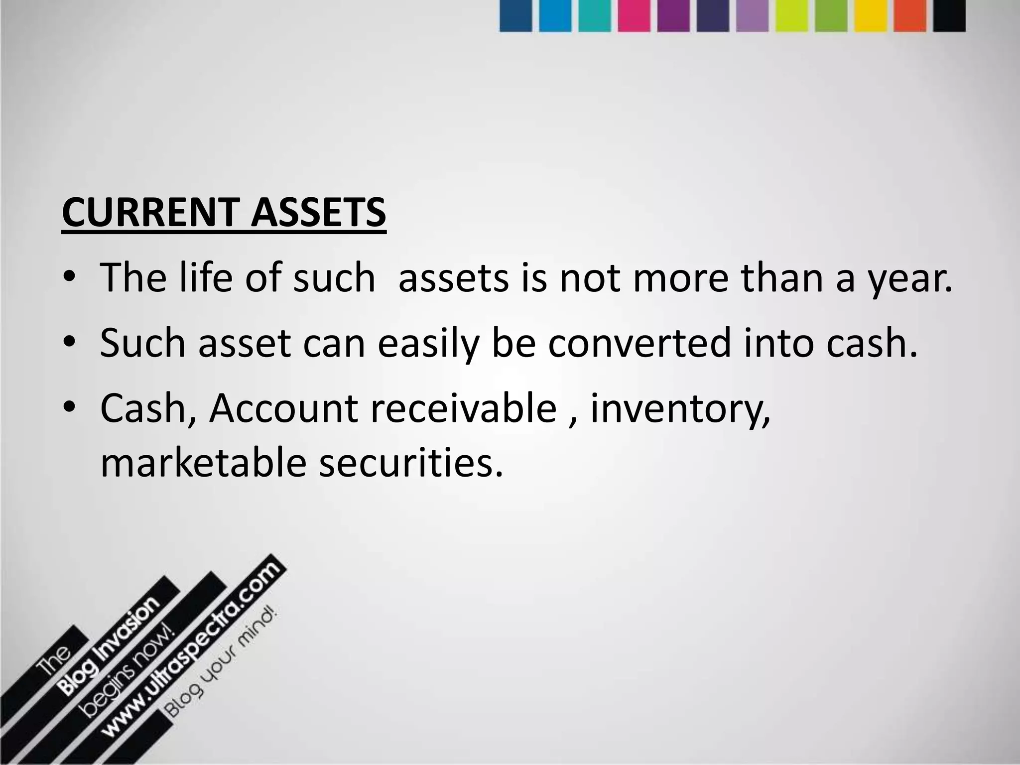 CURRENT ASSETS
• The life of such assets is not more than a year.
• Such asset can easily be converted into cash.
• Cash, Account receivable , inventory,
  marketable securities.
 