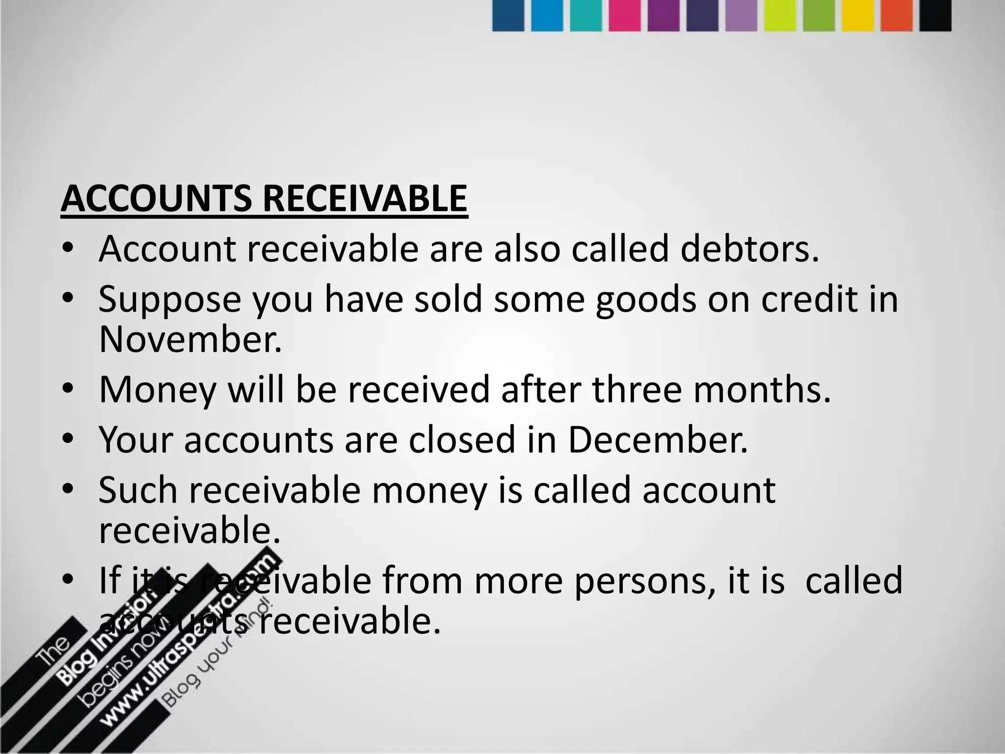 ACCOUNTS RECEIVABLE
• Account receivable are also called debtors.
• Suppose you have sold some goods on credit in
  November.
• Money will be received after three months.
• Your accounts are closed in December.
• Such receivable money is called account
  receivable.
• If it is receivable from more persons, it is called
  accounts receivable.
 