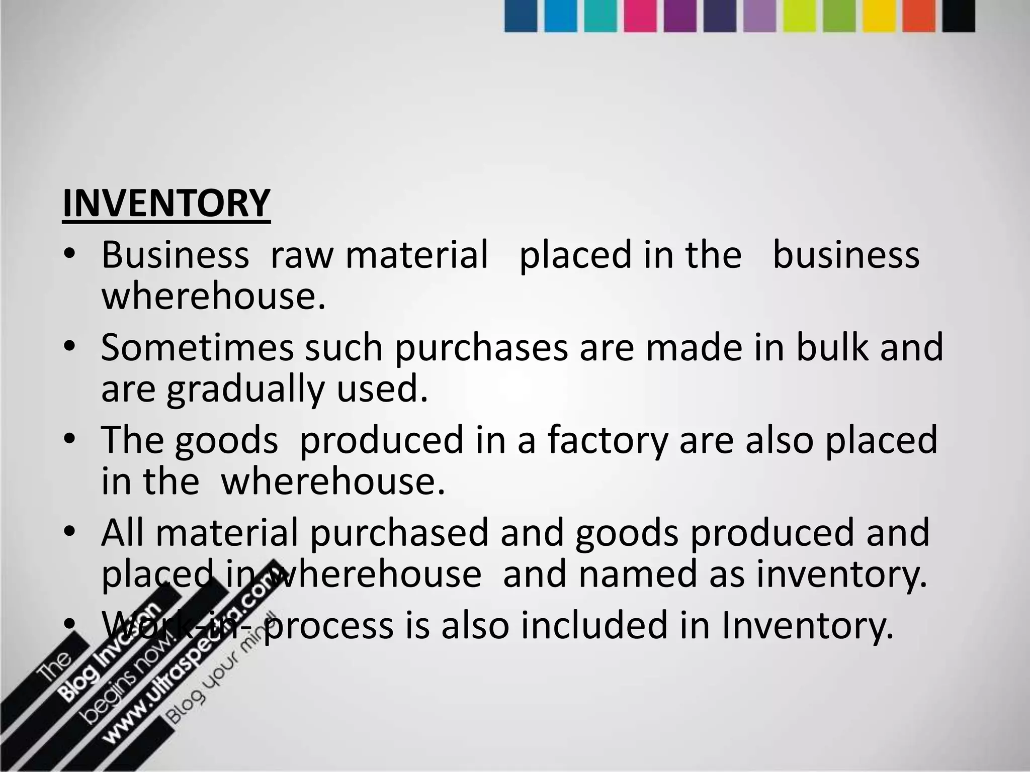 INVENTORY
• Business raw material placed in the business
  wherehouse.
• Sometimes such purchases are made in bulk and
  are gradually used.
• The goods produced in a factory are also placed
  in the wherehouse.
• All material purchased and goods produced and
  placed in wherehouse and named as inventory.
• Work-in- process is also included in Inventory.
 