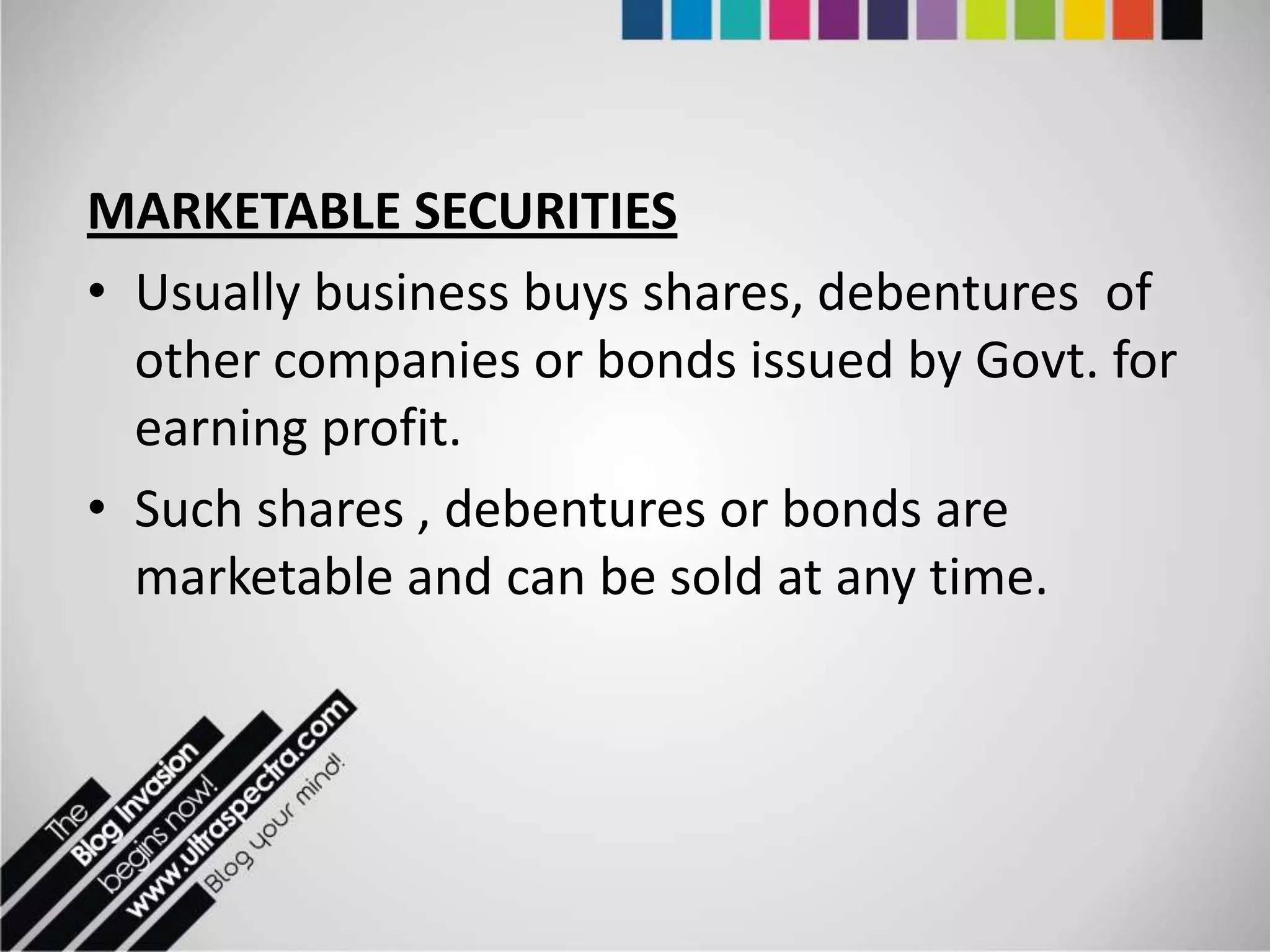 MARKETABLE SECURITIES
• Usually business buys shares, debentures of
  other companies or bonds issued by Govt. for
  earning profit.
• Such shares , debentures or bonds are
  marketable and can be sold at any time.
 