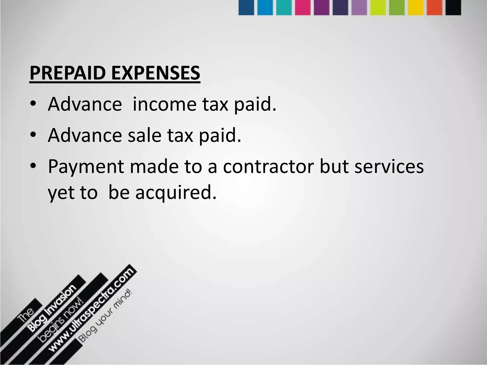 PREPAID EXPENSES
• Advance income tax paid.
• Advance sale tax paid.
• Payment made to a contractor but services
  yet to be acquired.
 