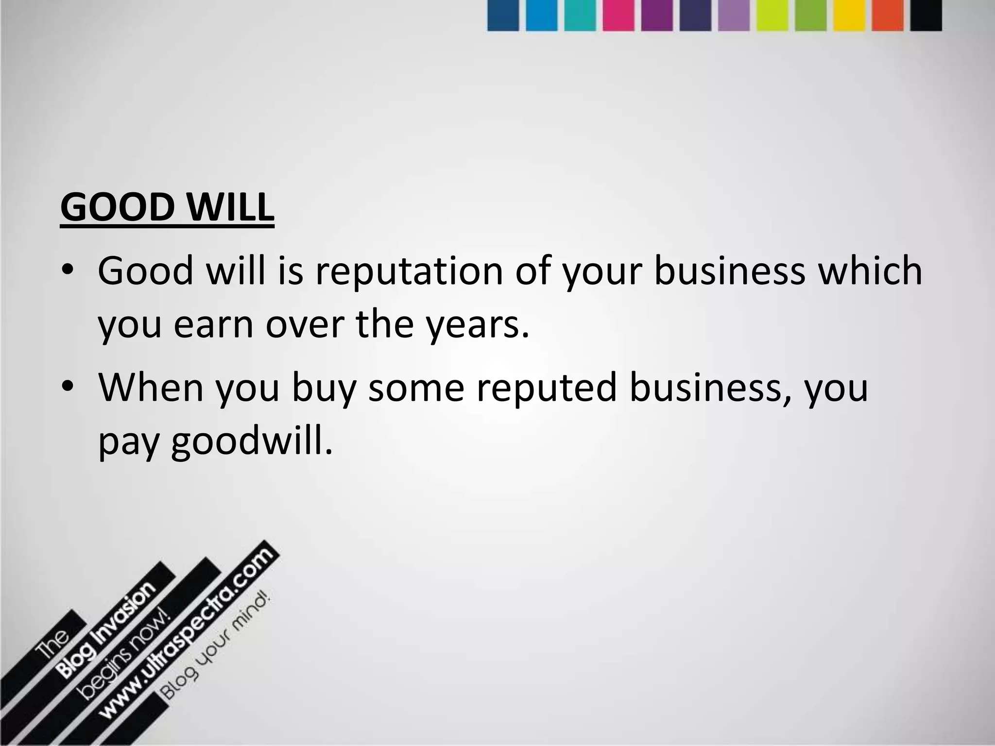 GOOD WILL
• Good will is reputation of your business which
  you earn over the years.
• When you buy some reputed business, you
  pay goodwill.
 