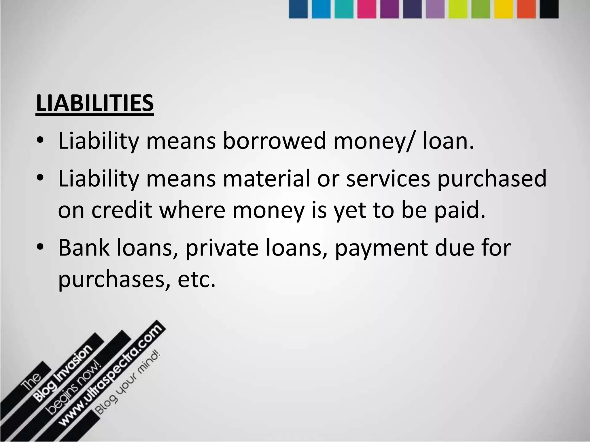 LIABILITIES
• Liability means borrowed money/ loan.
• Liability means material or services purchased
  on credit where money is yet to be paid.
• Bank loans, private loans, payment due for
  purchases, etc.
 