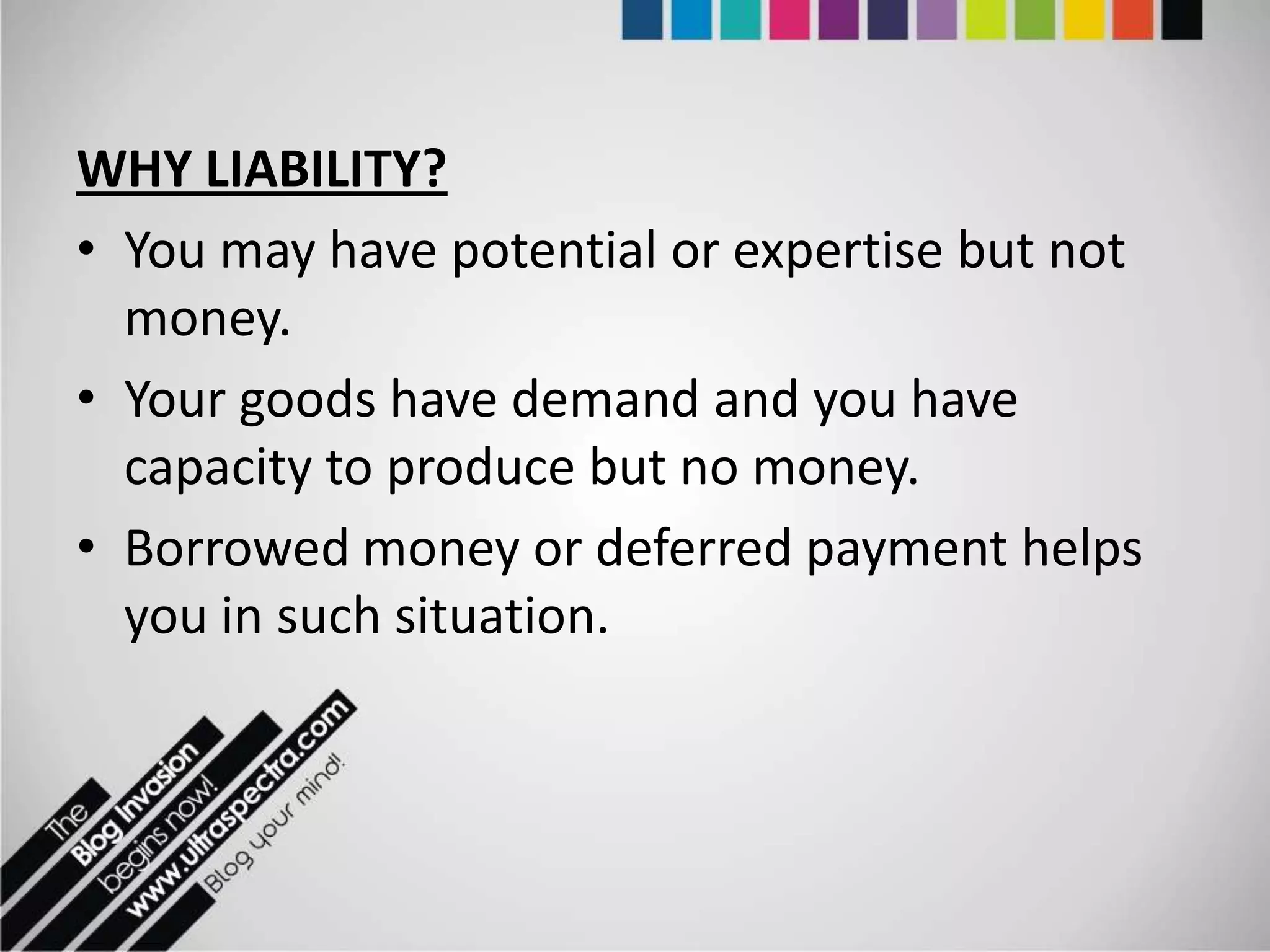 WHY LIABILITY?
• You may have potential or expertise but not
  money.
• Your goods have demand and you have
  capacity to produce but no money.
• Borrowed money or deferred payment helps
  you in such situation.
 