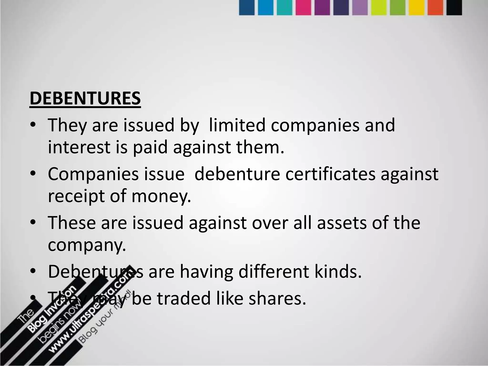 DEBENTURES
• They are issued by limited companies and
  interest is paid against them.
• Companies issue debenture certificates against
  receipt of money.
• These are issued against over all assets of the
  company.
• Debentures are having different kinds.
• They may be traded like shares.
 