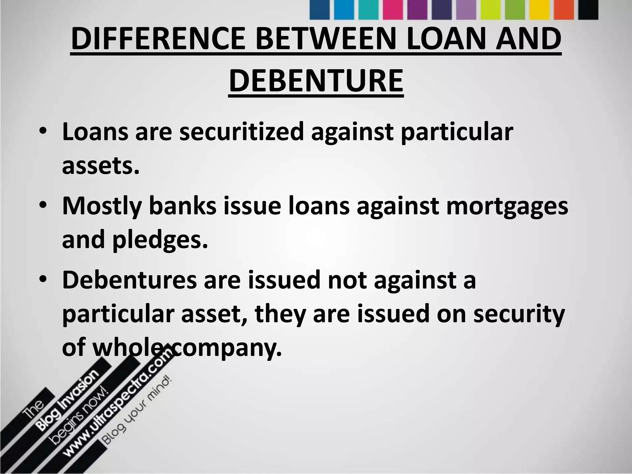 DIFFERENCE BETWEEN LOAN AND
           DEBENTURE
• Loans are securitized against particular
  assets.
• Mostly banks issue loans against mortgages
  and pledges.
• Debentures are issued not against a
  particular asset, they are issued on security
  of whole company.
 