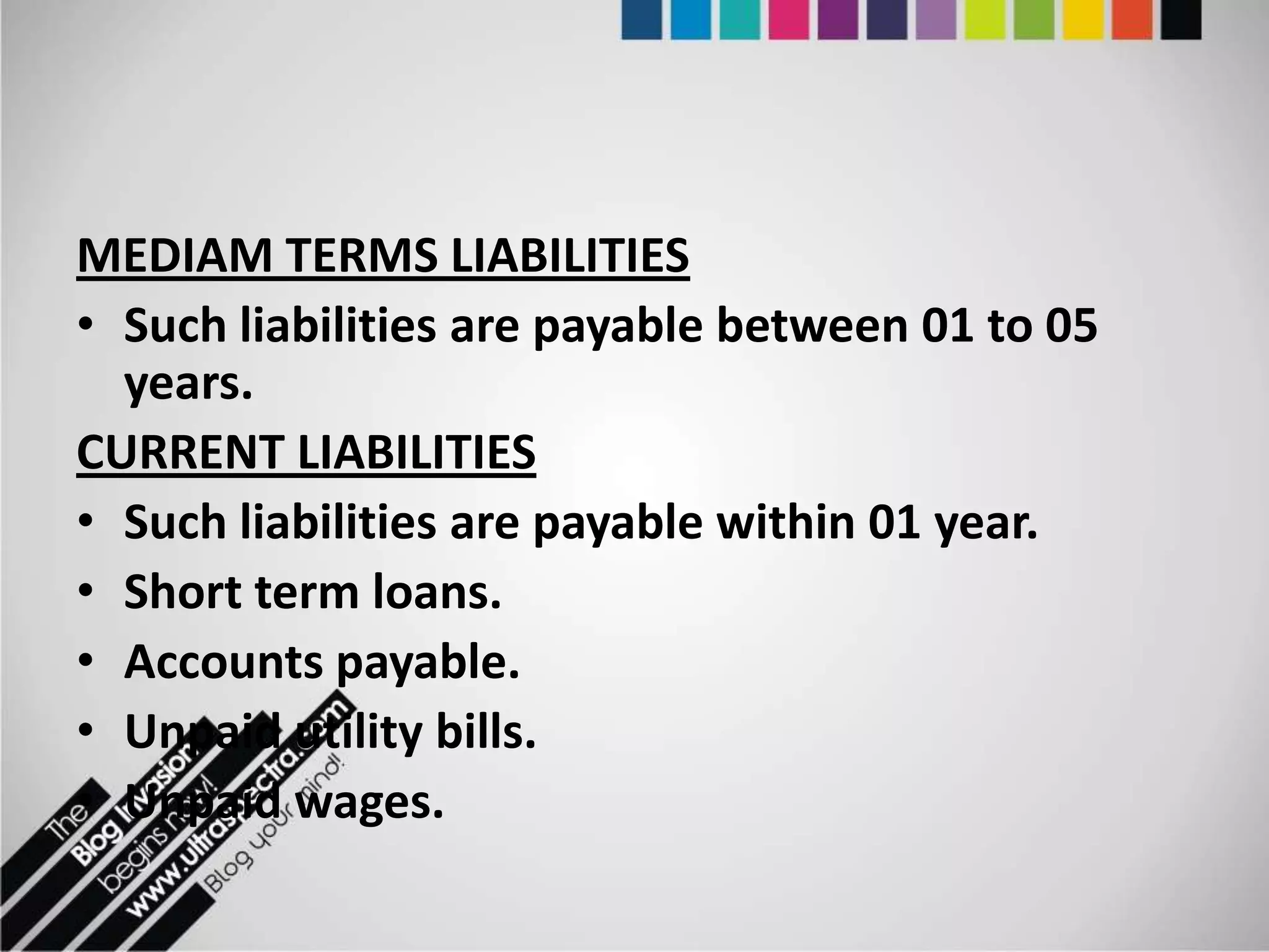 MEDIAM TERMS LIABILITIES
• Such liabilities are payable between 01 to 05
  years.
CURRENT LIABILITIES
• Such liabilities are payable within 01 year.
• Short term loans.
• Accounts payable.
• Unpaid utility bills.
• Unpaid wages.
 