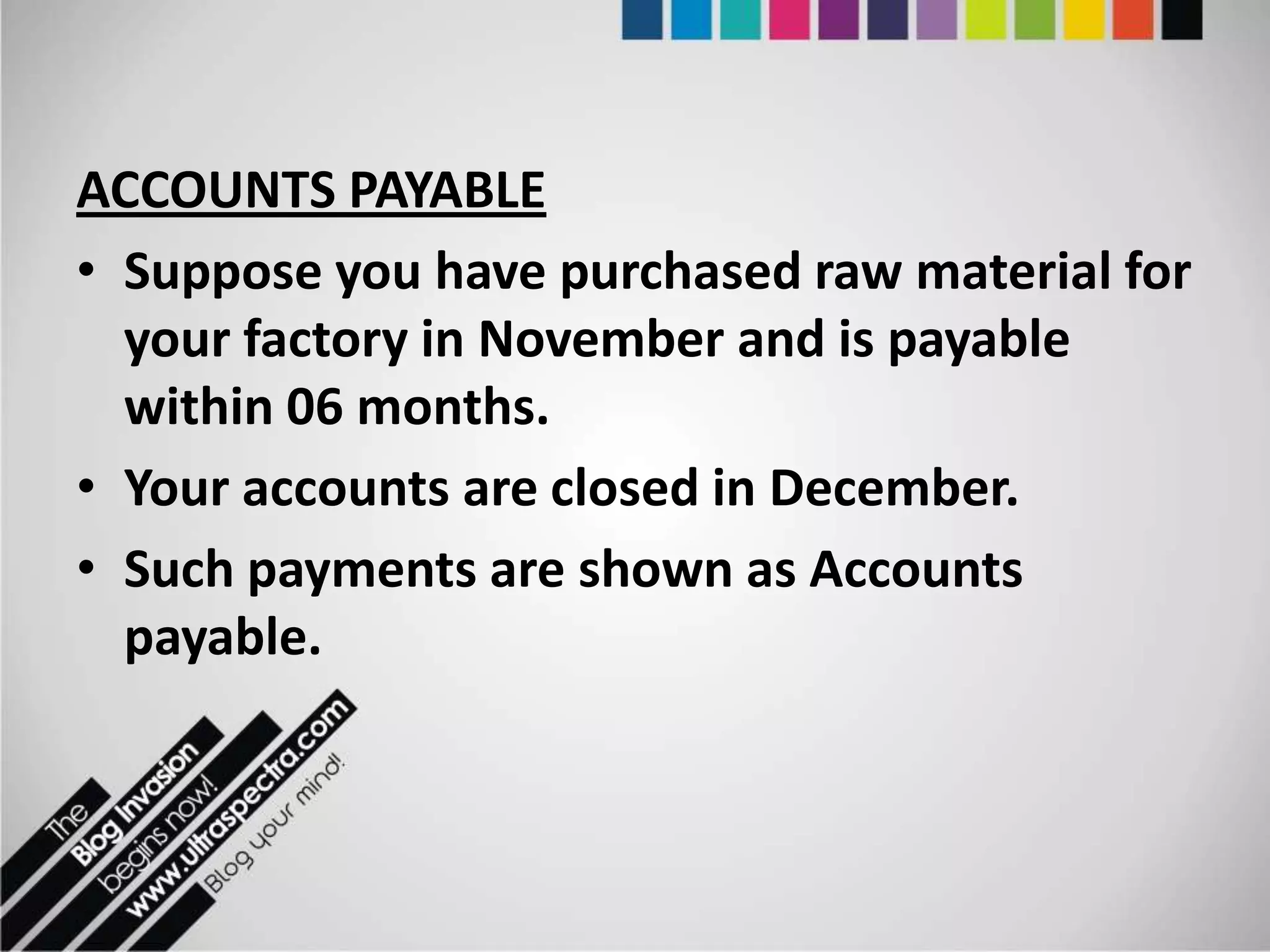 ACCOUNTS PAYABLE
• Suppose you have purchased raw material for
  your factory in November and is payable
  within 06 months.
• Your accounts are closed in December.
• Such payments are shown as Accounts
  payable.
 