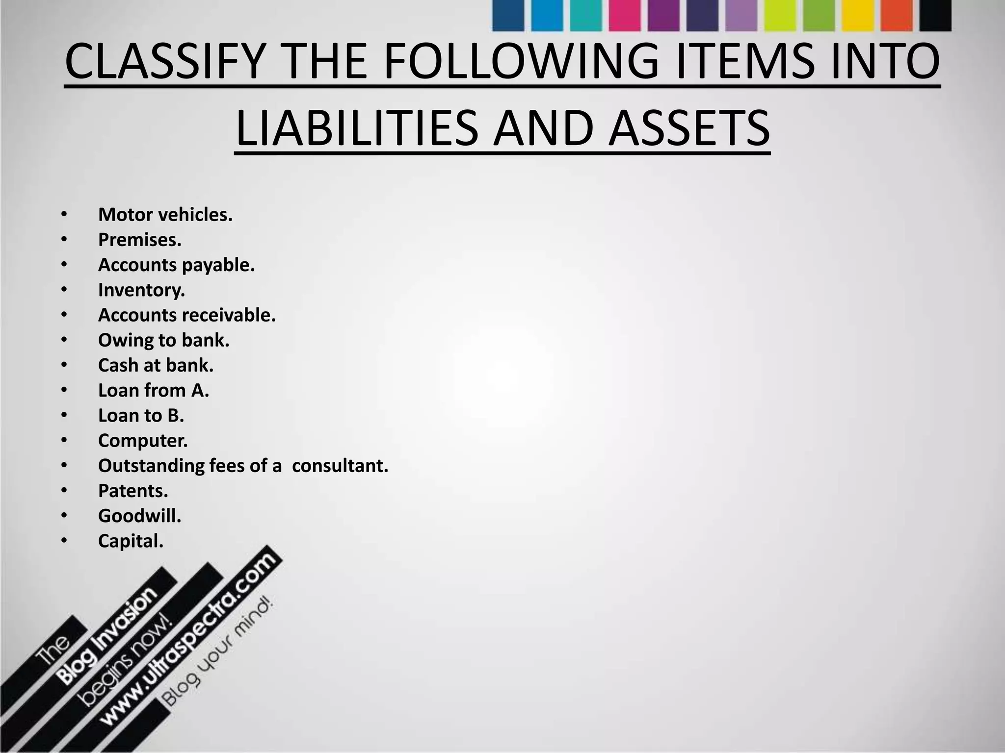 CLASSIFY THE FOLLOWING ITEMS INTO
       LIABILITIES AND ASSETS
•   Motor vehicles.
•   Premises.
•   Accounts payable.
•   Inventory.
•   Accounts receivable.
•   Owing to bank.
•   Cash at bank.
•   Loan from A.
•   Loan to B.
•   Computer.
•   Outstanding fees of a consultant.
•   Patents.
•   Goodwill.
•   Capital.
 