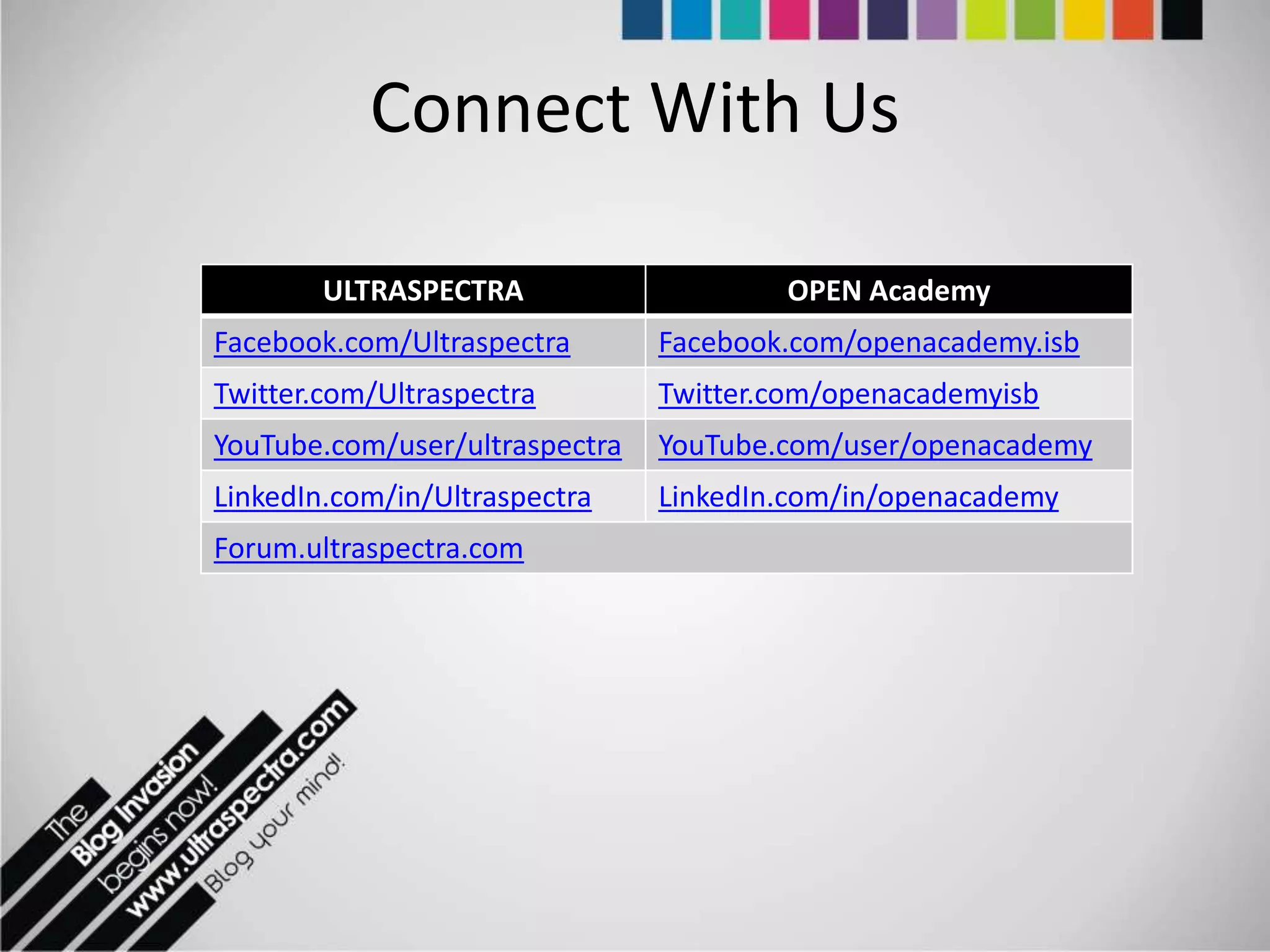 Connect With Us

        ULTRASPECTRA                    OPEN Academy
Facebook.com/Ultraspectra       Facebook.com/openacademy.isb
Twitter.com/Ultraspectra        Twitter.com/openacademyisb
YouTube.com/user/ultraspectra   YouTube.com/user/openacademy
LinkedIn.com/in/Ultraspectra    LinkedIn.com/in/openacademy
Forum.ultraspectra.com
 