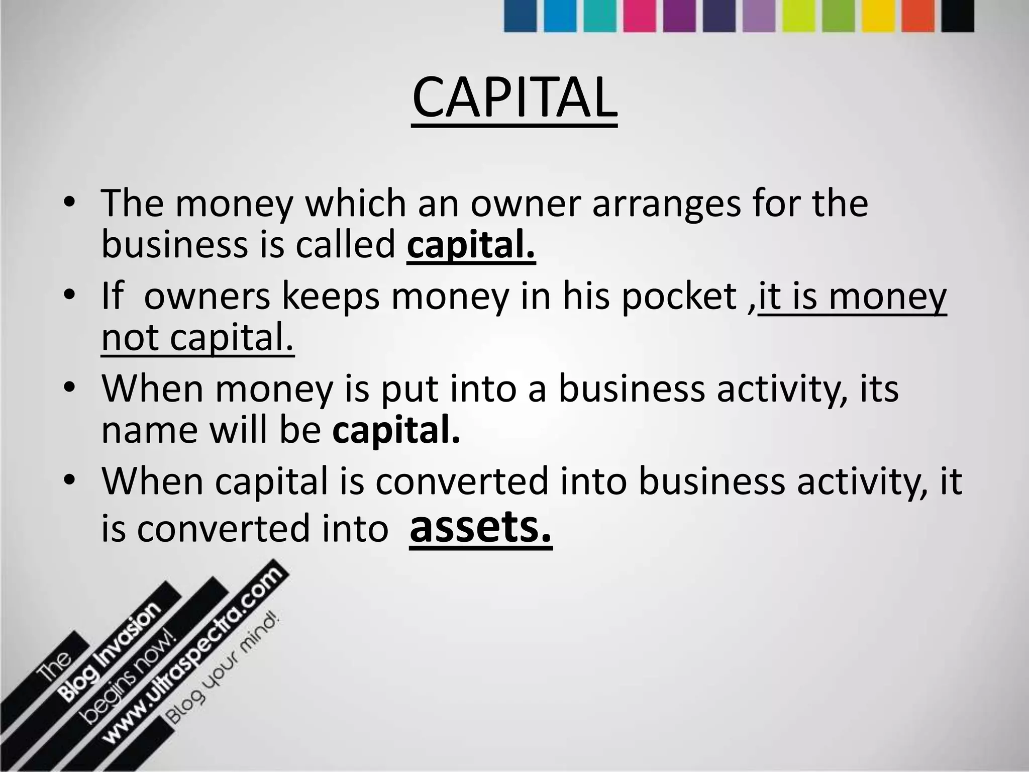 CAPITAL
• The money which an owner arranges for the
  business is called capital.
• If owners keeps money in his pocket ,it is money
  not capital.
• When money is put into a business activity, its
  name will be capital.
• When capital is converted into business activity, it
  is converted into assets.
 