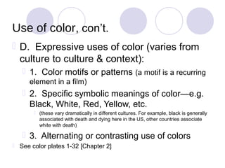 Use of color, con’t.
 D. Expressive uses of color (varies from
  culture to culture & context):
    1. Color motifs or patterns (a motif is a recurring
      element in a film)
    2. Specific symbolic meanings of color—e.g.
     Black, White, Red, Yellow, etc.
        (these vary dramatically in different cultures. For example, black is generally
         associated with death and dying here in the US, other countries associate
         white with death)

    3. Alternating or contrasting use of colors
 See color plates 1-32 [Chapter 2]
 