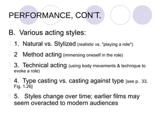 PERFORMANCE, CON’T.

B. Various acting styles:
 1. Natural vs. Stylized (realistic vs. "playing a role")
 2 Method acting (immersing oneself in the role)
 3. Technical acting (using body movements & technique to
  evoke a role)

 4. Type casting vs. casting against type            [see p. 33,
  Fig. 1.26]

 5. Styles change over time; earlier films may
  seem overacted to modern audiences
 