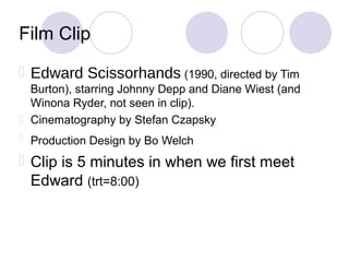 Film Clip
 Edward Scissorhands (1990, directed by Tim
  Burton), starring Johnny Depp and Diane Wiest (and
  Winona Ryder, not seen in clip).
 Cinematography by Stefan Czapsky
 Production Design by Bo Welch

 Clip is 5 minutes in when we first meet
  Edward (trt=8:00)
 