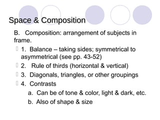 Space & Composition
 B. Composition: arrangement of subjects in
  frame.
    1. Balance – taking sides; symmetrical to
     asymmetrical (see pp. 43-52)
    2. Rule of thirds (horizontal & vertical)
    3. Diagonals, triangles, or other groupings
    4. Contrasts
       a. Can be of tone & color, light & dark, etc.
       b. Also of shape & size
 