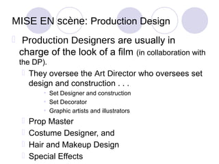 MISE EN scène: Production Design
 Production Designers are usually in
  charge of the look of a film (in collaboration with
 the DP).
   They oversee the Art Director who oversees set
    design and construction . . .
         • Set Designer and construction
         • Set Decorator
         • Graphic artists and illustrators
     Prop Master
     Costume Designer, and
     Hair and Makeup Design
     Special Effects
 