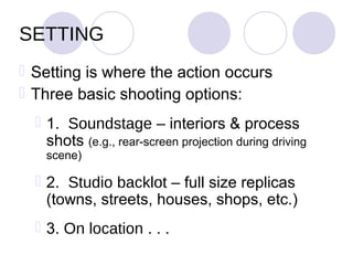 SETTING
 Setting is where the action occurs
 Three basic shooting options:
   1. Soundstage – interiors & process
    shots (e.g., rear-screen projection during driving
    scene)

   2. Studio backlot – full size replicas
    (towns, streets, houses, shops, etc.)
   3. On location . . .
 