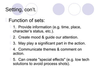 Setting, con’t.
 Function of sets:
   1. Provide information (e.g. time, place,
    character’s status, etc.).
   2. Create mood & guide our attention.
   3. May play a significant part in the action.
   4. Communicate themes & comment on
    action.
   5. Can create "special effects" (e.g. low tech
    solutions to avoid process shots).
 