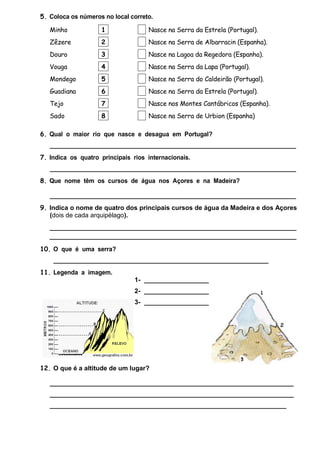 5. Coloca os números no local correto.
Minho

1

Nasce na Serra da Estrela (Portugal).

Zêzere

2

Nasce na Serra de Albarracin (Espanha).

Douro

3

Nasce na Lagoa da Regedora (Espanha).

Vouga

4

Nasce na Serra da Lapa (Portugal).

Mondego

5

Nasce na Serra do Caldeirão (Portugal).

Guadiana

6

Nasce na Serra da Estrela (Portugal).

Tejo

7

Nasce nos Montes Cantábricos (Espanha).

Sado

8

Nasce na Serra de Urbion (Espanha)

6. Qual o maior rio que nasce e desagua em Portugal?
__________________________________________________________________________
7. Indica os quatro principais rios internacionais.
__________________________________________________________________________
8. Que nome têm os cursos de água nos Açores e na Madeira?
__________________________________________________________________________
9. Indica o nome de quatro dos principais cursos de água da Madeira e dos Açores
(dois de cada arquipélago).
_____________________________________________________________
_____________________________________________________________
10. O que é uma serra?
____________________________________________________________
11. Legenda a imagem.
1- __________________
2- __________________
3- __________________

12. O que é a altitude de um lugar?
____________________________________________________________________
____________________________________________________________________
__________________________________________________________________

 