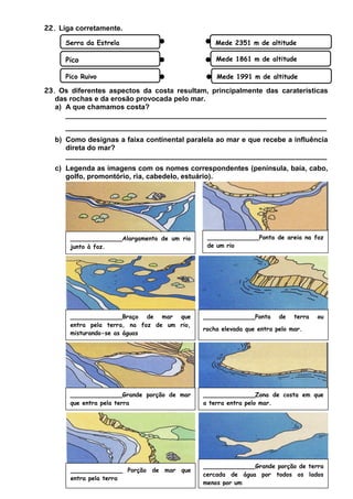 22. Liga corretamente.
Serra da Estrela

Mede 2351 m de altitude

Pico

Mede 1861 m de altitude

Pico Ruivo

Mede 1991 m de altitude

23. Os diferentes aspectos da costa resultam, principalmente das caraterísticas
das rochas e da erosão provocada pelo mar.
a) A que chamamos costa?
__________________________________________________________________
__________________________________________________________________
b) Como designas a faixa continental paralela ao mar e que recebe a influência
direta do mar?
__________________________________________________________________
c) Legenda as imagens com os nomes correspondentes (península, baía, cabo,
golfo, promontório, ria, cabedelo, estuário).

______________Alargamento de um rio
junto à foz.

______________Ponta de areia na foz
de um rio

______________Braço de mar que
entra pela terra, na foz de um rio,
misturando-se as águas

______________Ponta

______________Grande porção de mar
que entra pela terra

______________Zona de costa em que
a terra entra pelo mar.

______________ Porção
entra pela terra

______________Grande porção de terra
cercada de água por todos os lados
menos por um

de mar que

de

terra

ou

rocha elevada que entra pelo mar.

 
