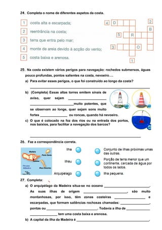 24. Completa o nome de diferentes aspetos da costa.

25. Na costa existem vários perigos para navegação: rochedos submersos, águas
pouco profundas, pontos salientes na costa, nevoeiro….
a) Para evitar esses perigos, o que foi construído ao longo da costa?
__________________________________________________________________
b) (Completa) Essas altas torres emitem sinais de
aviso,

quer

sejam

_____________________

________________________muito potentes, que
se observam ao longe, quer sejam sons muito
fortes _______________ ou roncas, quando há nevoeiro.
c) O que é colocado na foz dos rios ou na entrada dos portos,
nos baixios, para facilitar a navegação dos barcos?

_____________________________________________________________
26. Faz a correspondência correta.

27. Completa:
a) O arquipélago da Madeira situa-se no oceano _________________________.
As

suas

ilhas

montanhosas,

por

de

origem

isso,

têm

________________________,
zonas

costeiras

são

muito

_________________

e

escarpadas, que formam saliências rochosas chamadas: ________________,
pontas ou ____________________________. Todavia a ilha de _____________
_______________ tem uma costa baixa e arenosa.
b) A capital da ilha da Madeira é ________________________________________.

 