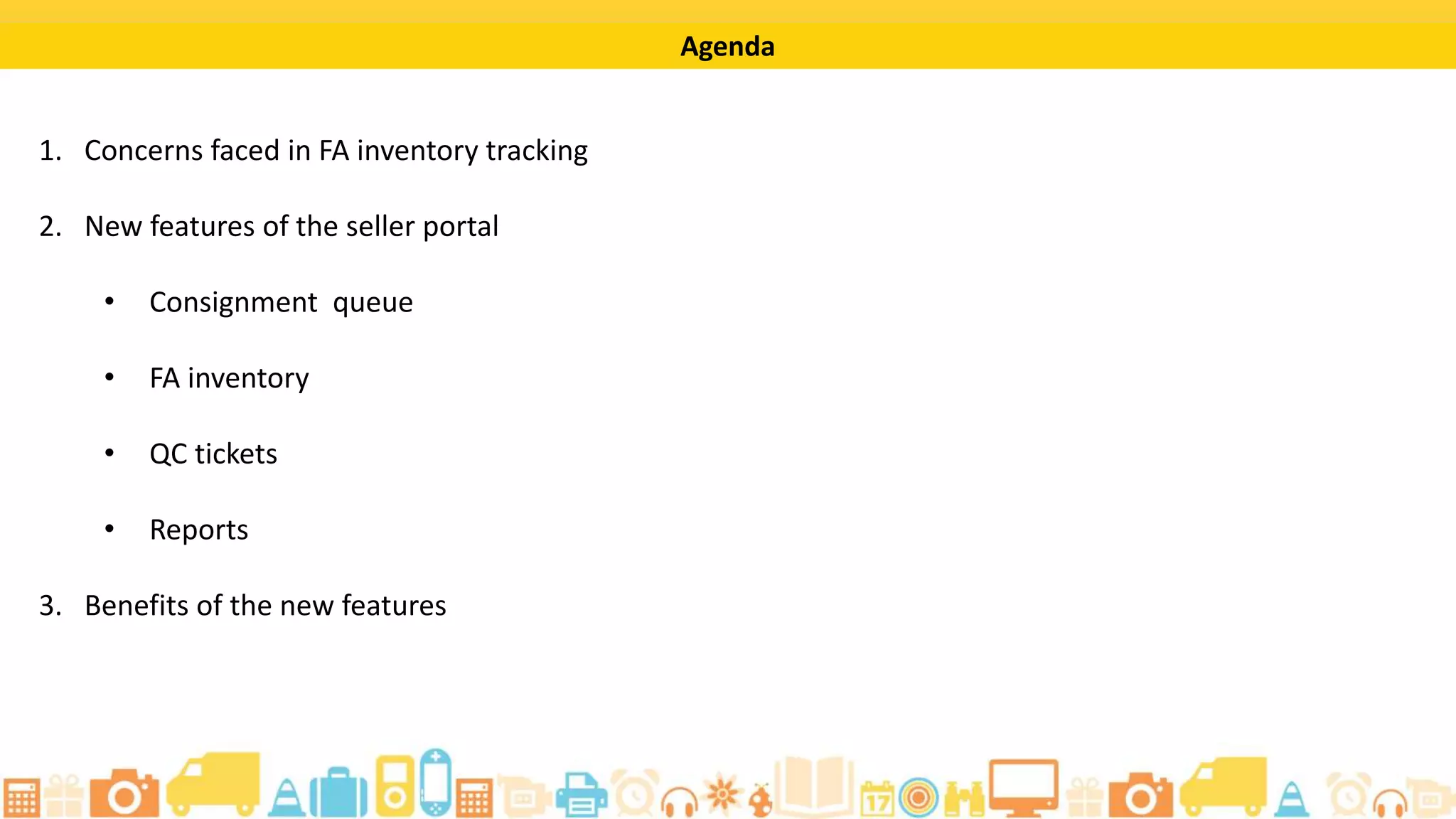 By completing this tutorial, you will be able to:
• Track your consignment inwarding process
• Generate reports on your seller portal
• Track your FA inventory for orders, returns, and recalls
• Access relevant information on your QC rejects and the QC tickets
Learning Objectives
 