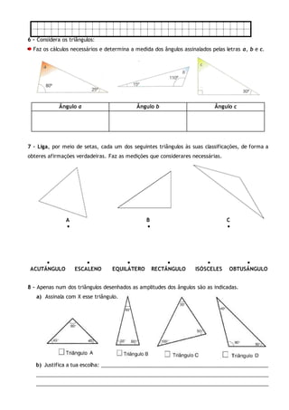 6 – Considera os triângulos:
Faz os cálculos necessários e determina a medida dos ângulos assinalados pelas letras a, b e c.
Ângulo a Ângulo b Ângulo c
7 – Liga, por meio de setas, cada um dos seguintes triângulos às suas classificações, de forma a
obteres afirmações verdadeiras. Faz as medições que considerares necessárias.
A B C
  
     
ACUTÂNGULO ESCALENO EQUILÁTERO RECTÂNGULO ISÓSCELES OBTUSÂNGULO
8 – Apenas num dos triângulos desenhados as amplitudes dos ângulos são as indicadas.
a) Assinala com X esse triângulo.
b) Justifica a tua escolha: ___________________________________________________________
___________________________________________________________________________________
___________________________________________________________________________________
 