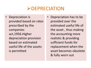 DEPRECIATION
• Depreciation is
provided based on rates
prescribed by the
companies
act,1956.Higher
depreciation provision
based on estimated
useful life of the assets
is permitted

• Depreciation has to be
provided over the
estimated useful life of
the asset , thus making
the accounting more
realistic & providing
sufficient funds for
replacement when the
asset becomes obsolete
& fully worn out

 