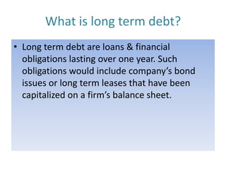 What is long term debt?
• Long term debt are loans & financial
obligations lasting over one year. Such
obligations would include company’s bond
issues or long term leases that have been
capitalized on a firm’s balance sheet.

 